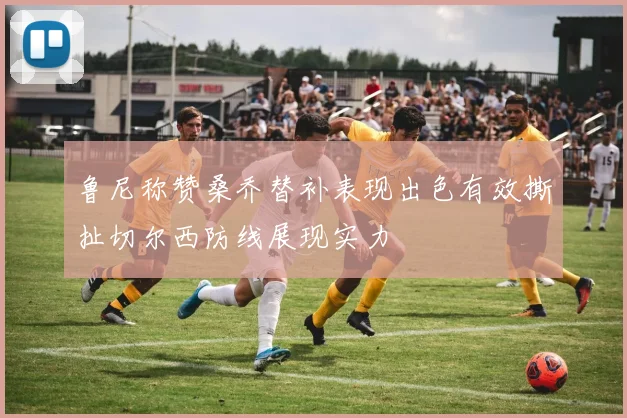 鲁尼称赞桑乔替补表现出色有效撕扯切尔西防线展现实力