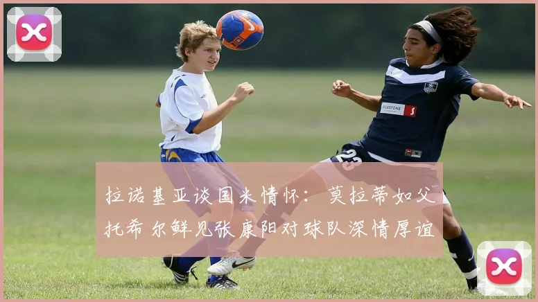 拉诺基亚谈国米情怀：莫拉蒂如父托希尔鲜见张康阳对球队深情厚谊