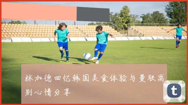 林加德回忆韩国美食体验与曼联离别心情分享