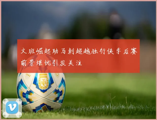 文班崛起助马刺超越独行侠季后赛前景堪忧引发关注