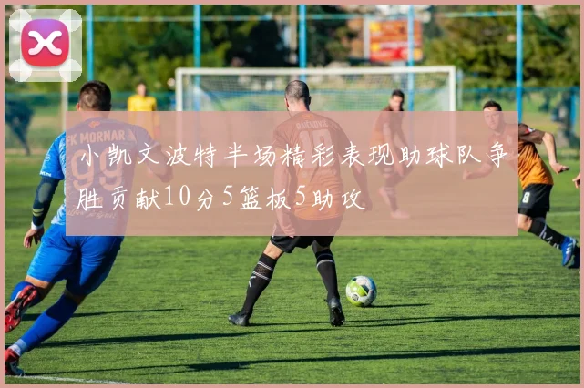 小凯文波特半场精彩表现助球队争胜贡献10分5篮板5助攻