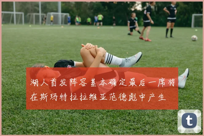 湖人首发阵容基本确定最后一席将在斯玛特拉拉维亚范德彪中产生