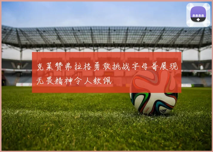 克莱赞弗拉格勇敢挑战字母哥展现无畏精神令人钦佩