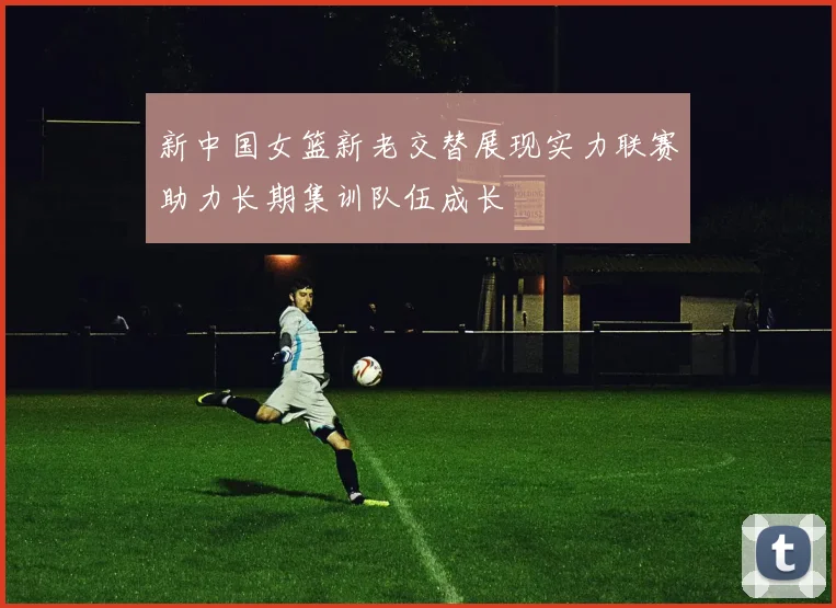 新中国女篮新老交替展现实力联赛助力长期集训队伍成长