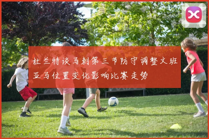 杜兰特谈马刺第三节防守调整文班亚马位置变化影响比赛走势