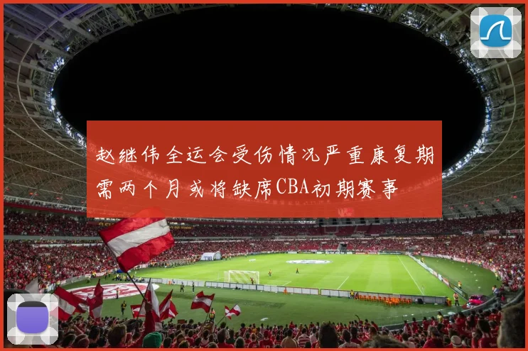 赵继伟全运会受伤情况严重康复期需两个月或将缺席CBA初期赛事