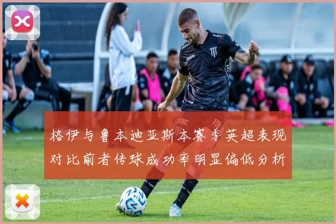 格伊与鲁本迪亚斯本赛季英超表现对比前者传球成功率明显偏低分析