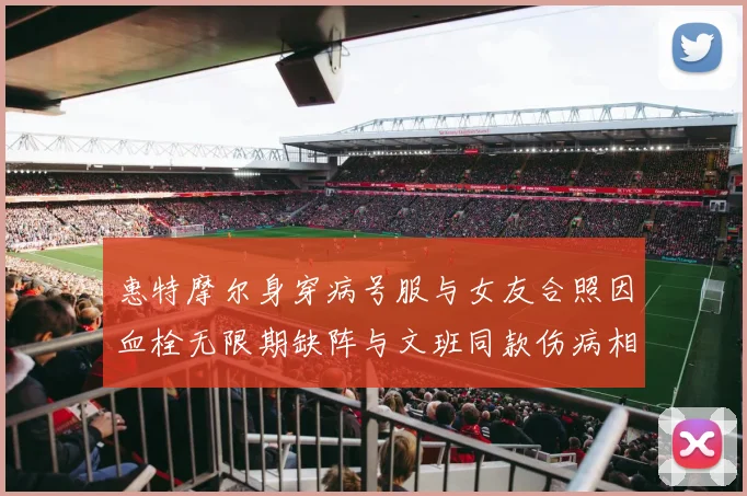 惠特摩尔身穿病号服与女友合照因血栓无限期缺阵与文班同款伤病相似
