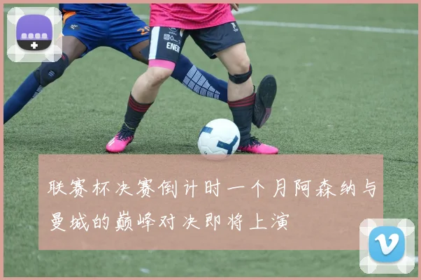 联赛杯决赛倒计时一个月阿森纳与曼城的巅峰对决即将上演