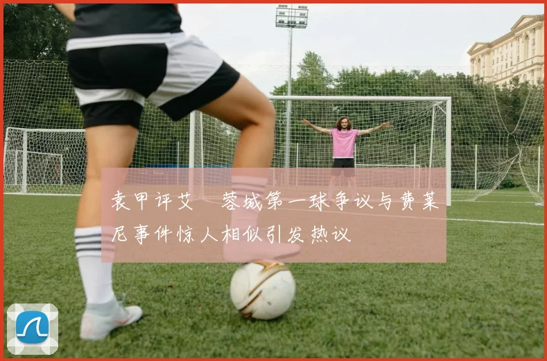 袁甲评艾堃蓉城第一球争议与费莱尼事件惊人相似引发热议