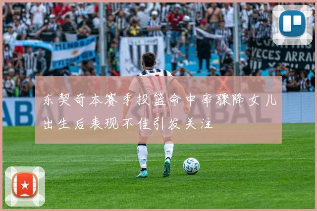 东契奇本赛季投篮命中率骤降女儿出生后表现不佳引发关注