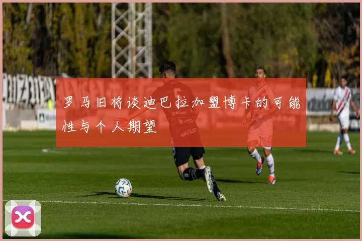 罗马旧将谈迪巴拉加盟博卡的可能性与个人期望