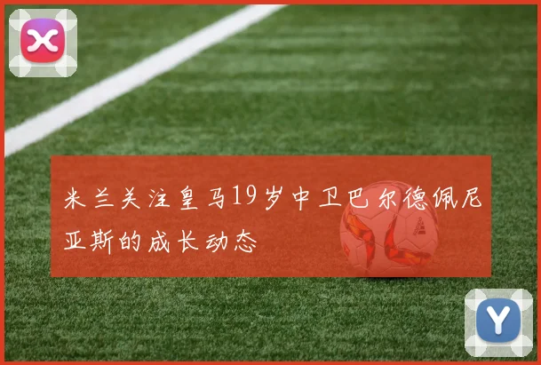 米兰关注皇马19岁中卫巴尔德佩尼亚斯的成长动态