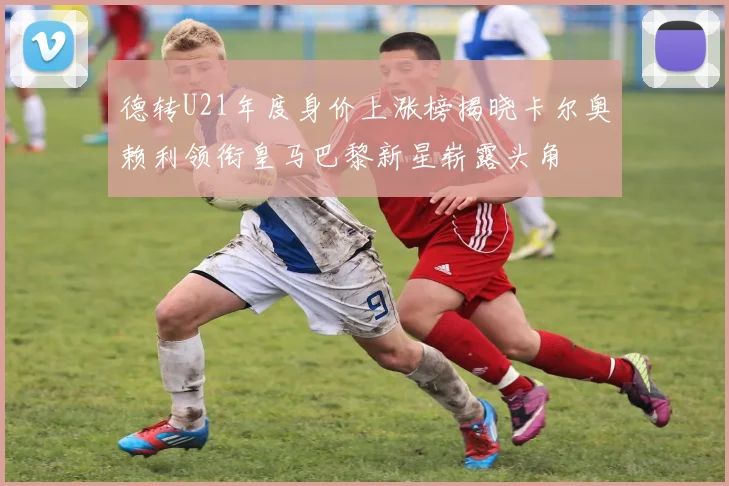 德转U21年度身价上涨榜揭晓卡尔奥赖利领衔皇马巴黎新星崭露头角
