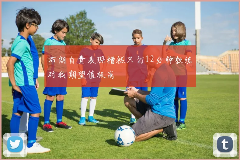 布朗自责表现糟糕只打12分钟教练对我期望值极高