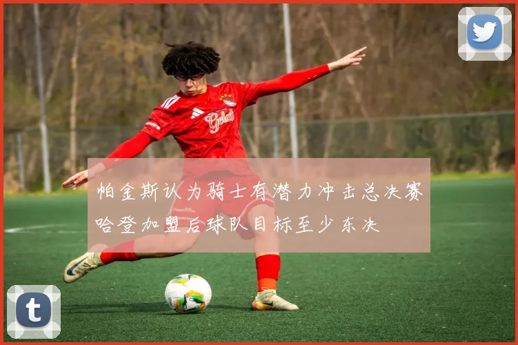 帕金斯认为骑士有潜力冲击总决赛哈登加盟后球队目标至少东决