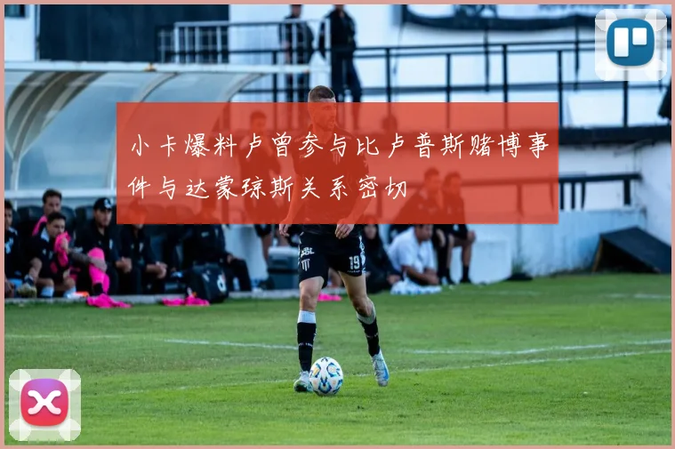 小卡爆料卢曾参与比卢普斯赌博事件与达蒙琼斯关系密切