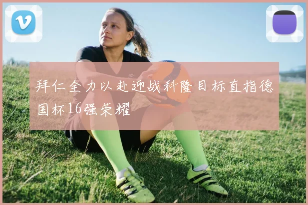 拜仁全力以赴迎战科隆目标直指德国杯16强荣耀