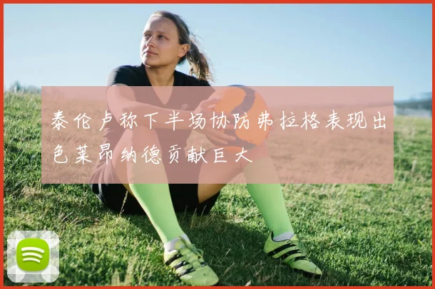 泰伦卢称下半场协防弗拉格表现出色莱昂纳德贡献巨大