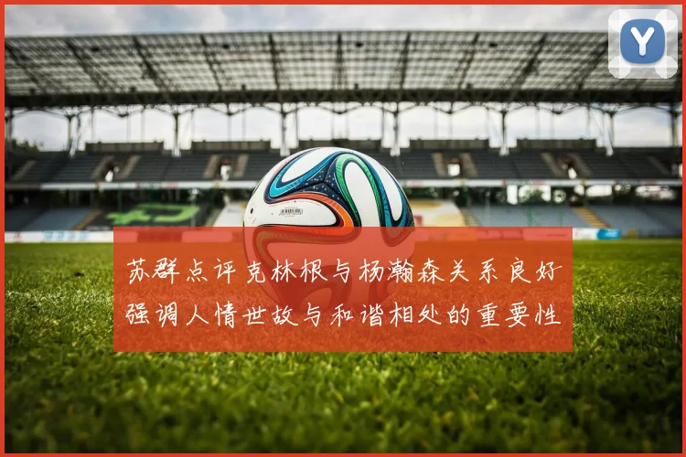苏群点评克林根与杨瀚森关系良好强调人情世故与和谐相处的重要性