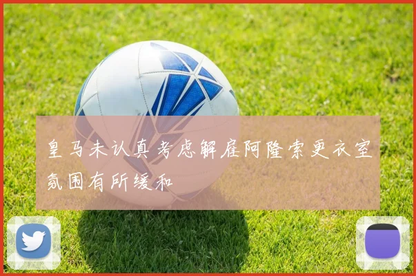 皇马未认真考虑解雇阿隆索更衣室氛围有所缓和