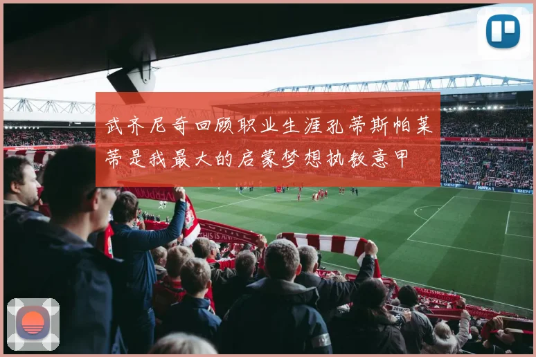 武齐尼奇回顾职业生涯孔蒂斯帕莱蒂是我最大的启蒙梦想执教意甲