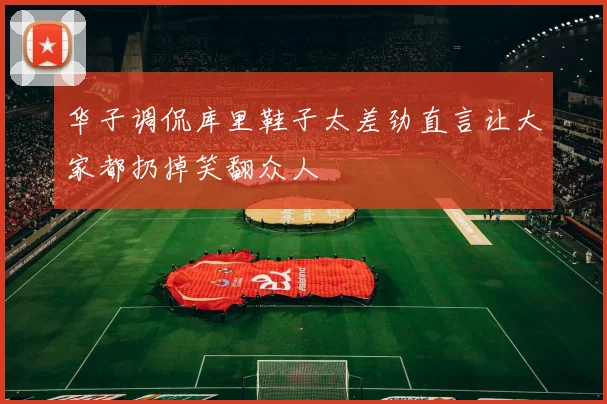 华子调侃库里鞋子太差劲直言让大家都扔掉笑翻众人