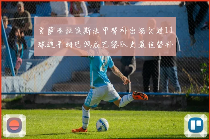 贡萨洛拉莫斯法甲替补出场打进11球追平姆巴佩成巴黎队史最佳替补射手