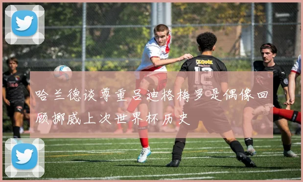 哈兰德谈尊重吕迪格梅罗是偶像回顾挪威上次世界杯历史