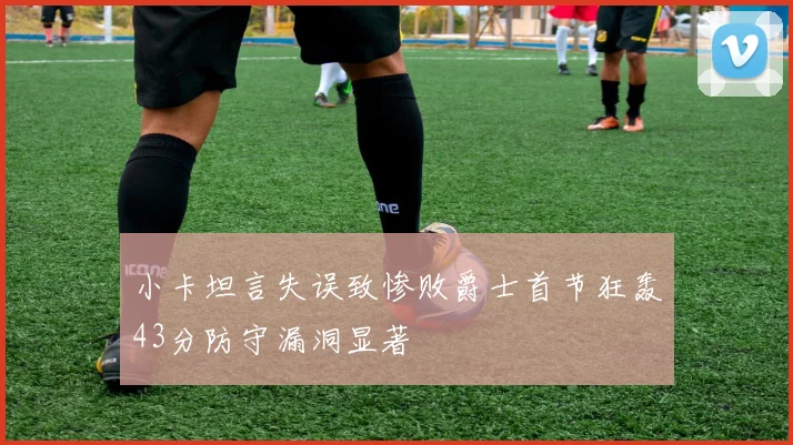 小卡坦言失误致惨败爵士首节狂轰43分防守漏洞显著
